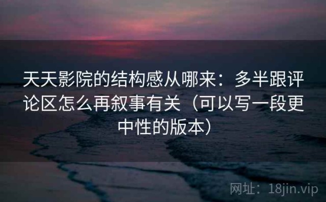 天天影院的结构感从哪来：多半跟评论区怎么再叙事有关（可以写一段更中性的版本）