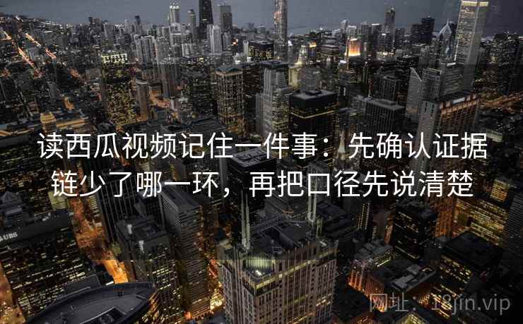 读西瓜视频记住一件事：先确认证据链少了哪一环，再把口径先说清楚