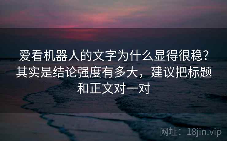 爱看机器人的文字为什么显得很稳?其实是结论强度有多大,建议把标题和正文对一对 爱看机器人的文字为什么显得很稳?其实是结论强度有多大,建议把标题和正文对一对