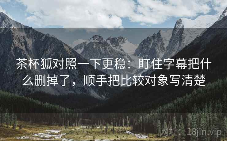 茶杯狐对照一下更稳：盯住字幕把什么删掉了，顺手把比较对象写清楚