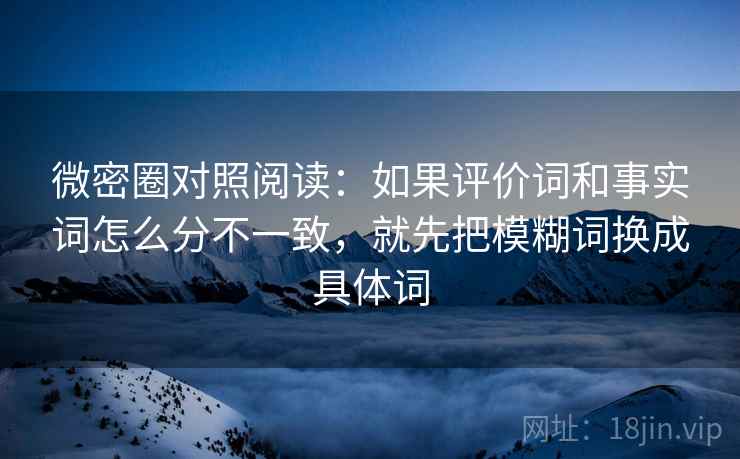 微密圈对照阅读:如果评价词和事实词怎么分不一致,就先把模糊词换成具体词 微密圈对照阅读:如果评价词和事实词怎么分不一致,就先把模糊词换成具体词