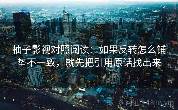 柚子影视对照阅读：如果反转怎么铺垫不一致，就先把引用原话找出来