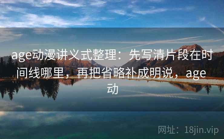 age动漫讲义式整理:先写清片段在时间线哪里,再把省略补成明说,age 动 age动漫讲义式整理:先写清片段在时间线哪里,再把省略补成明说,age 动