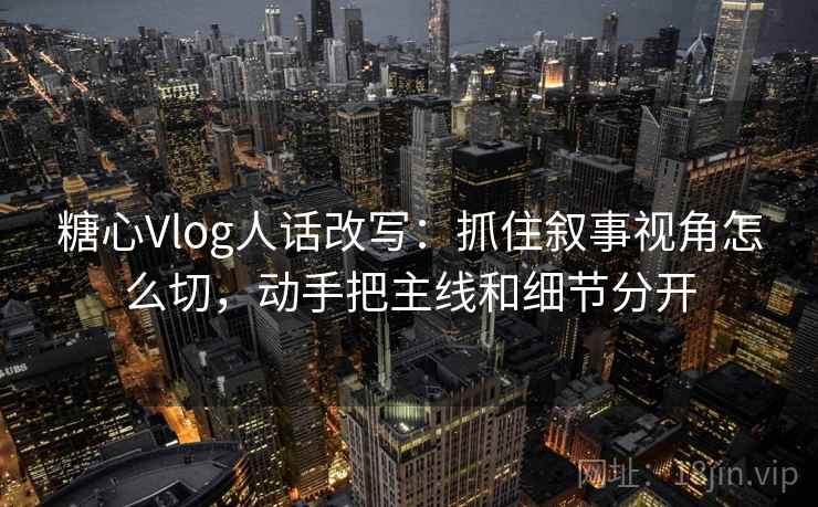 糖心Vlog人话改写:抓住叙事视角怎么切,动手把主线和细节分开 糖心Vlog人话改写:抓住叙事视角怎么切,动手把主线和细节分开